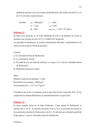 7-6
pérdida de presión a través de la placa de distribución y del ciclón será del 20 % y el
de 10 % de lecho, respectivamente.
DATOS: ρS = 2900 kg/m3
ε = 0,40
d = 5 mm εmf = 0,50
ф = 0,60 µaire (40 ºC) = 1,96 x 10-5
kg/m.s
Problema 13
Se desea secar guisantes en un lecho fluidizado de 0,56 m de diámetro en el que se
introduce una corriente de aire a 50 ºC y 152000 N/m2
de presión.
Los guisantes se introducen y se extraen continuamente del lecho, manteniéndose en su
interior en una masa de 108 kg de guisantes.
Calcular:
a) La velocidad mínima de fluidización.
b) La velocidad de arrastre.
c) El caudal de aire que habrá de utilizarse si se opera a 2,5 veces de velocidad mínima
de fluidización.
d) Pérdida de presión en el lecho.
Datos:
Diámetro medio de los guisantes = 6 mm
Densidad de los guisantes = 880 kg/m3
Viscosidad del aire = 2,15 x 10 -5
kg/m.s
Considérese que el aire se comporta como un gas ideal de peso molecular 28,9. En las
condiciones de mínima fluidización, la porosidad del lecho es igual a 0,41.
Problema 14
Se desea congelar fresas en un lecho fluidizado. Como agente de fluidización se
utilizará aire a -30 ºC. El diámetro del lecho es de 1,2 m y la porosidad del mismo en
las condiciones mínimas de fluidización es de 0,5. Se utilizará una velocidad superficial
de gas igual a 3 veces la velocidad mínima de fluidización.
Calcúlese:
 