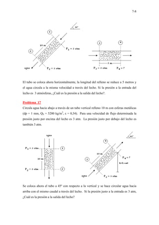 7-8
El tubo se coloca ahora horizontalmente, la longitud del relleno se reduce a 5 metros y
el agua circula a la misma velocidad a través del lecho. Si la presión a la entrada del
lecho es 3 atmósferas, ¿Cuál es la presión a la salida del lecho?.
Problema 17
Circula agua hacia abajo a través de un tubo vertical relleno 10 m con esferas metálicas
(dp = 1 mm, QS = 5200 kg/m3
, ε = 0,34). Para una velocidad de flujo determinada la
presión justo por encima del lecho es 3 atm. La presión justo por debajo del lecho es
también 3 atm.
Se coloca ahora el tubo a 45º con respecto a la vertical y se hace circular agua hacia
arriba con el mismo caudal a través del lecho. Si la presión justo a la entrada es 3 atm,
¿Cuál es la presión a la salida del lecho?
 