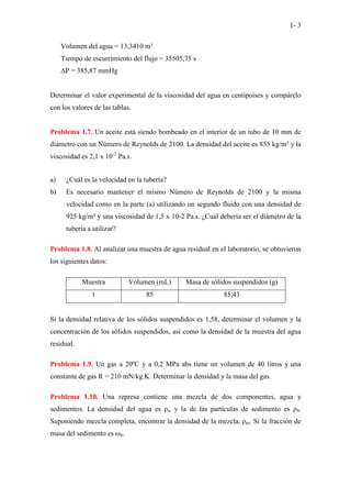1- 3
Volumen del agua = 13,3410 m³
Tiempo de escurrimiento del flujo = 35505,75 s
∆P = 385,87 mmHg
Determinar el valor experimental de la viscosidad del agua en centipoises y compárelo
con los valores de las tablas.
Problema 1.7. Un aceite está siendo bombeado en el interior de un tubo de 10 mm de
diámetro con un Número de Reynolds de 2100. La densidad del aceite es 855 kg/m³ y la
viscosidad es 2,1 x 10-2
Pa.s.
a) ¿Cuál es la velocidad en la tubería?
b) Es necesario mantener el mismo Número de Reynolds de 2100 y la misma
velocidad como en la parte (a) utilizando un segundo fluido con una densidad de
925 kg/m³ y una viscosidad de 1,5 x 10-2 Pa.s. ¿Cuál debería ser el diámetro de la
tubería a utilizar?
Problema 1.8. Al analizar una muestra de agua residual en el laboratorio, se obtuvieron
los siguientes datos:
Muestra Volumen (mL) Masa de sólidos suspendidos (g)
1 85 85,43
Si la densidad relativa de los sólidos suspendidos es 1,58, determinar el volumen y la
concentración de los sólidos suspendidos, así como la densidad de la muestra del agua
residual.
Problema 1.9. Un gas a 20ºC y a 0,2 MPa abs tiene un volumen de 40 litros y una
constante de gas R = 210 mN/kg.K. Determinar la densidad y la masa del gas.
Problema 1.10. Una represa contiene una mezcla de dos componentes, agua y
sedimentos. La densidad del agua es ρω y la de las partículas de sedimento es ρS.
Suponiendo mezcla completa, encontrar la densidad de la mezcla, ρm. Si la fracción de
masa del sedimento es ωS.
 