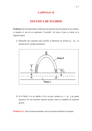 2- 1
CAPÍTULO II
ESTATICA DE FLUIDOS
Problema 2.1. Para determinar la diferencia de presión entre dos puntos de una tubería,
se requiere el uso de un manómetro “invertido”, tal como el que se ilustra en la
siguiente figura:
a) Desarrolle una expresión para calcular la diferencia de presión pA - pB en
función de las variables pertinentes.
b) Si el fluido A es un líquido y B es un gas, entonces pA << pB y pB puede
ignorarse. En esta situación especial muestre como se simplifica la expresión
general.
Problema 2.2. Para el sistema mostrado, cual es la presión absoluta en el tanque.
 