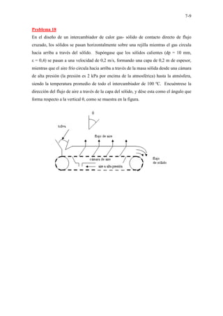 7-9
Problema 18
En el diseño de un intercambiador de calor gas- sólido de contacto directo de flujo
cruzado, los sólidos se pasan horizontalmente sobre una rejilla mientras el gas circula
hacia arriba a través del sólido. Supóngase que los sólidos calientes (dp = 10 mm,
ε = 0,4) se pasan a una velocidad de 0,2 m/s, formando una capa de 0,2 m de espesor,
mientras que el aire frío circula hacia arriba a través de la masa sólida desde una cámara
de alta presión (la presión es 2 kPa por encima de la atmosférica) hasta la atmósfera,
siendo la temperatura promedio de todo el intercambiador de 100 ºC. Encuéntrese la
dirección del flujo de aire a través de la capa del sólido, y dése esta como el ángulo que
forma respecto a la vertical θ, como se muestra en la figura.
 