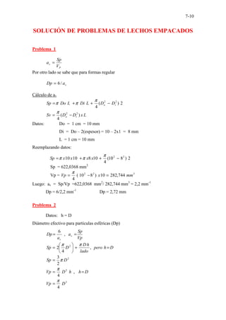 7-10
SOLUCIÓN DE PROBLEMAS DE LECHOS EMPACADOS
Problema 1
P
v
V
Sp
a =
Por otro lado se sabe que para formas regular
v
a
Dp /
6
=
Cálculo de av
2
)
(
4
2
2
i
o D
D
L
Di
L
Do
Sp −
+
+
=
π
π
π
L
x
D
D
Sv i
o )
(
4
2
2
−
=
π
Datos: Do = 1 cm = 10 mm
Di = Do – 2(espesor) = 10 – 2x1 = 8 mm
L = 1 cm = 10 mm
Reemplazando datos:
2
)
8
10
(
4
10
8
10
10 2
2
−
+
+
=
π
π
π x
x
x
x
Sp
Sp = 622,0368 mm2
Vp = 3
2
2
744
,
282
10
)
8
10
(
4
mm
x
Vp =
−
=
π
Luego: av = Sp/Vp =622,0368 mm2
/ 282,744 mm3
= 2,2 mm-1
Dp = 6/2,2 mm-1
Dp = 2,72 mm
Problema 2
Datos: h = D
Diámetro efectivo para partículas esféricas (Dp)
Vp
Sp
a
a
Dp v
v
=
= ,
6
D
h
pero
lado
h
D
D
Sp =
+






= ,
4
2 2 π
π
2
2
3
D
Sp π
=
D
h
h
D
Vp =
= ,
4
2
π
3
4
D
Vp
π
=
 