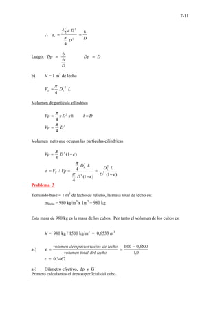 7-11
D
D
D
av
6
4
2
3
3
2
=
=
∴
π
π
Luego: ...............
6
6
.
Dp Dp D
D
= =
b) V = 1 m3
de lecho
L
D
V L
T
2
4
π
=
Volumen de partícula cilíndrica
D
h
h
x
D
x
Vp =
= 2
4
π
3
4
D
Vp
π
=
Volumen neto que ocupan las partículas cilíndricas
)
1
(
4
3
ε
π
−
= D
Vp
)
1
(
)
1
(
4
4
/ 3
2
3
2
ε
ε
π
π
−
=
−
=
=
D
L
D
D
L
D
Vp
V
n L
L
T
Problema 3
Tomando base = 1 m3
de lecho de relleno, la masa total de lecho es:
mlecho = 980 kg/m3
x 1m3
= 980 kg
Esta masa de 980 kg es la masa de los cubos. Por tanto el volumen de los cubos es:
V = 980 kg / 1500 kg/m3
= 0,6533 m3
a1)
0
,
1
6533
,
0
00
,
1 −
=
=
lecho
del
total
volumen
lecho
de
vacíos
deespacios
volumen
ε
ε = 0,3467
a2) Diámetro efectivo, dp y G
Primero calculamos el área superficial del cubo.
 