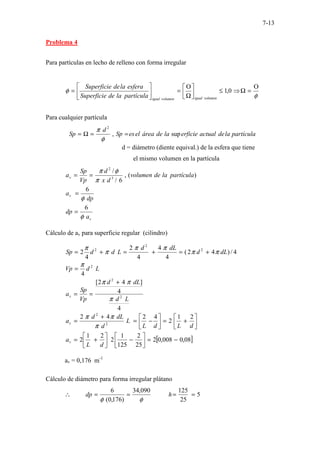 7-13
Problema 4
Para partículas en lecho de relleno con forma irregular
φ
φ
Ο
=
Ω
⇒
≤






Ω
Ο
=






= 0
,
1
volumen
igual
volumen
igual
partícula
la
de
Superficie
esfera
la
de
Superficie
Para cualquier partícula
partícula
la
de
actual
erficie
la
de
área
el
es
Sp
d
Sp sup
,
2
=
=
Ω
=
φ
π
d = diámetro (diente equival.) de la esfera que tiene
el mismo volumen en la partícula
)
(
,
6
/
/
3
2
partícula
la
de
volumen
d
x
d
Vp
Sp
av
π
φ
π
=
=
dp
av
φ
6
=
v
a
dp
φ
6
=
Cálculo de av para superficie regular (cilindro)
4
/
)
4
2
(
4
4
4
2
4
2 2
2
2
dL
d
dL
d
L
d
d
Sp π
π
π
π
π
π
+
=
+
=
+
=
L
d
Vp 2
4
π
=
4
4
]
4
2
[
2
2
L
d
dL
d
Vp
Sp
av
π
π
π +
=
=






+
=






−
=
+
=
d
L
d
L
L
d
dL
d
av
2
1
2
4
2
4
2
2
2
π
π
π
[ ]
08
,
0
008
,
0
2
25
2
125
1
2
2
1
2 −
=






−






+
=
d
L
av
av = 0,176 m-1
Cálculo de diámetro para forma irregular plátano
5
25
125
090
,
34
)
176
,
0
(
6
=
=
=
=
∴ h
dp
φ
φ
 