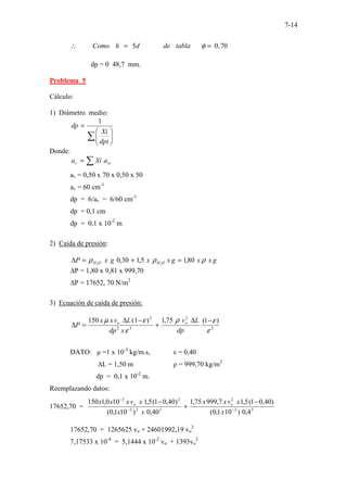 7-14
5 0,70
.
Como h d de tabla φ
∴ =
− − −
=
dp = 0 48,7 mm.
Problema 5
Cálculo:
1) Diámetro medio:
∑ 







=
dpi
Xi
dp
1
Donde:
∑
= vi
v a
Xi
a
av = 0,50 x 70 x 0,50 x 50
av = 60 cm-1
dp = 6/av = 6/60 cm-1
dp = 0,1 cm
dp = 0,1 x 10-2
m
2) Caída de presión:
g
x
x
g
x
x
g
x
P O
H
O
H ρ
ρ
ρ 80
,
1
5
,
1
30
,
0 2
2
=
+
=
∆
∆P = 1,80 x 9,81 x 999,70
∆P = 17652, 70 N/m2
3) Ecuación de caída de presión:
3
2
3
2
2
)
1
(
75
,
1
)
1
(
150
ε
ε
ρ
ε
ε
µ −
∆
+
−
∆
=
∆
dp
L
v
x
dp
L
v
x
x
P o
o
DATO: µ =1 x 10-3
kg/m.s, ε = 0,40
∆L = 1,50 m ρ = 999,70 kg/m3
dp = 0,1 x 10-2
m.
Reemplazando datos:
17652,70 = 3
2
2
3
2
2
2
3
4
,
0
)
10
1
,
0
(
)
40
,
0
1
(
5
,
1
7
,
999
75
,
1
40
,
0
)
10
1
,
0
(
)
40
,
0
1
(
5
,
1
10
0
,
1
150
−
−
−
−
+
−
x
x
v
x
x
x
x
x
v
x
x
x o
o
17652,70 = 1265625 vo + 24601992,19 vo
2
7,17533 x 10-4
= 5,1444 x 10-2
vo + 1393vo
2
 