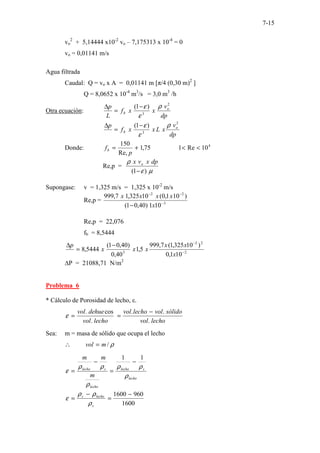 7-15
vo
2
+ 5,14444 x10-2
vo – 7,175313 x 10-4
= 0
vo = 0,01141 m/s
Agua filtrada
Caudal: Q = vo x A = 0,01141 m [π/4 (0,30 m)2
]
Q = 8,0652 x 10-4
m3
/s = 3,0 m3
/h
Otra ecuación:
dp
v
x
x
f
L
p o
b
2
3
)
1
( ρ
ε
ε
−
=
∆
dp
v
x
L
x
x
f
p o
b
2
3
)
1
( ρ
ε
ε
−
=
∆
Donde: 4
10
Re
1
75
,
1
Re,
150
<
<
+
=
p
fb
Re,p =
µ
ε
ρ
)
1
( −
dp
x
v
x o
Supongase: v = 1,325 m/s = 1,325 x 10-2
m/s
Re,p = 3
2
2
10
1
)
40
,
0
1
(
)
10
1
,
0
(
10
325
,
1
7
,
999
−
−
−
− x
x
x
x
x
Re,p = 22,076
fb = 8,5444
2
2
2
3
10
1
,
0
)
10
325
,
1
(
7
,
999
5
,
1
40
,
0
)
40
,
0
1
(
5444
,
8 −
−
−
=
∆
x
x
x
x
x
x
p
∆P = 21088,71 N/m2
Problema 6
* Cálculo de Porosidad de lecho, ε.
lecho
vol
sólido
vol
lecho
vol
lecho
vol
dehue
vol
.
.
.
.
cos
. −
=
=
ε
Sea: m = masa de sólido que ocupa el lecho
ρ
/
m
vol =
∴
lecho
s
lecho
lecho
s
lecho
m
m
m
ρ
ρ
ρ
ρ
ρ
ρ
ε
1
1
−
=
−
=
1600
960
1600 −
=
−
=
s
lecho
s
ρ
ρ
ρ
ε
 