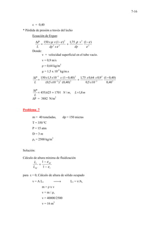 7-16
ε = 0,40
* Pérdida de presión a través del lecho
Ecuación de Ergun:
3
3
3
2
2
)
1
(
75
,
1
)
1
(
150
ε
ε
ρ
ε
ε
µ −
+
−
=
∆
dp
v
x
dp
v
x
L
P
Donde:
v = velocidad superficial en el tubo vacío.
v = 0,9 m/s
ρ = 0,64 kg/m3
µ = 1,5 x 10-5
kg/m.s
3
2
3
3
2
2
2
5
40
,
0
)
40
,
0
1
(
10
5
,
0
9
,
0
64
,
0
75
,
1
)
40
,
0
(
)
10
5
,
0
(
)
40
,
0
1
(
10
5
,
1
150 −
+
−
=
∆
−
−
−
x
x
x
x
x
x
x
L
P
m
L
m
N
L
P
8
,
1
,
/
1701
625
,
455 =
+
=
∆
∆P = 3882 N/m2
Problema 7
m = 40 toneladas, dp = 150 micras
T = 350 ºC
P = 15 atm
D = 3 m
ρs = 2500 kg/m3
Solución:
Cálculo de altura mínima de fluidización
1
1
1
1
ε
ε
−
−
=
mf
mf
L
L
para ε = 0, Cálculo de altura de sólido ocupado
v = A L1 
→ L1 = v/A,
m = ρ x v
v = m / ρs
v = 40000/2500
v = 16 m3
 