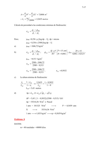 7-17
2
2
2
0686
,
7
)
3
(
4
4
m
D
A =
=
=
π
π
metros
L 2635
,
2
0686
,
7
16
1 =
=
∴
Cálculo de porosidad a las condiciones mínimas de fluidización:
a
s
MB
s
mf
ρ
ρ
ρ
ρ
ε
−
−
=
Pero; ρMB =0,356 ρs [log dp – 1], dp = micras
ρMB = 0,356 x 2500 [log dp – 1]
a) ρMB = 1046,72 kg/m3
b)
a
s
MB
s
mf
ρ
ρ
ρ
ρ
ε
−
−
= ;






=
=
=
−
082
,
0
15
R
atm
P
T
R
P
x
M
aire
ρ ; ρaie
15
,
623
082
,
0
15
29
x
x
,
ρaire =8,513 kg/m3
513
,
8
2500
72
,
1046
2500
−
−
=
mf
ε
513
,
8
2500
72
,
1046
2500
−
−
=
mf
ε , 5832
,
0
=
mf
ε
c) La altura mínima de fluidización:
1
1
1
1
ε
ε
−
−
=
mf
mf
L
L
0
1
5832
,
0
1
2635
,
2
−
−
=
⇒
mf
L
Lmf = 5,43 metros
d) ( ) g
L
p p
mf
mf /
).
1
( ρ
ρ
ε −
−
=
∆
∆P = 5,43 [ 1 – 0,5832] (2500 – 8,513) 9,81
∆p = 55316,56 N/m2
o Pascal
1 atm = 101325 N/m2

→ P = 0,5459 atm
X 
→ 55316,56 N/m2
1 atm 
→1,033 kg/m2

→p = 0,5639 kg/m2
Problema 8
DATOS:
m = 40 toneladas = 40000 kilos
 