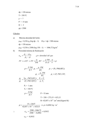7-18
dp = 150 micras
T = 350 ºC
ρ = ?
P = 15 atm
D = 3
ρp = 2500
Cálculos
a) Máxima densidad del lecho:
ρMB = 0,356 ρp (log dp – 1) 10 µ < dp < 500 micras
dp = 150 micras
ρMB = 0,356 x 2500 (log 150 – 1) = 1046,72 kg/m3
b) Porosidad mínima de fluidización
gas
del
densidad
p
MB
p
mf =
−
−
= ρ
ρ
ρ
ρ
ρ
ε ,
ρ
=
=
→
=
→
=
V
m
xT
R
PM
p
T
R
PM
m
PV
T
R
n
PV
T
R
PM
P
=
ρ ρ
ρ
1
1
1
RT
PM
p
= 2 = (P2. PM)/(RT2)
1
1
1
1
1
2 /
)
( T
R
PM
P
RT
PM
p
=
= ρ
ρ
( )
( ) 2
1
1
2
1
1
2
2
1
2
/
)
.
(
)
/(
.
T
p
T
x
P
T
R
PM
P
T
R
PM
p
=
=
ρ
ρ
P1 = 1 atm
T1 = 350 ºC
T
R
PM
P
=
ρ P = 15 atm
T = 350 + 273,15 = 623,15
R= 82,057 x 10-3
(m3
atm)/(kgmol K)
3
3
/
4982
,
8
15
,
623
10
057
,
82
97
,
28
15
m
kg
x
x
x
=
⇒
= −
ρ
ρ
5832
,
0
4982
,
8
´
2500
72
,
1046
2500
=
−
−
=
∴ mf
ε
εmf = 0,5832
 