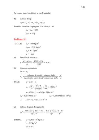 7-21
Se conoce todos los datos y se puede calcular:
b) Cálculo de ∆p
g
x
L
p p
mf
mf )
(
)
1
( ρ
ρ
ε −
−
=
∆
Para esta situación: supóngase Lm = Lmf = 1 m
εm = εmf = 0,36
p2 = p1 - ∆p
Problema 10
DATOS: ρp = 1500 kg/m3
ρglobal = 950 kg/m3
ρg = 0,7 kg/m3
µ = 1 m/s
a) Fracción de huecos, ε.
367
,
0
1500
950
1500
=
−
=
−
=
p
global
p
ρ
ρ
ρ
ε
b) diámetro equivalente
De = 4 rH
a
lecho
de
volumen
erficie
perímetro
lecho
volumen
vaciós
de
volumen
rH
ε
=
=
/
)
sup
(
/
Donde: a = av (1 – ε)
1
2
1200
2
,
1
5
)
5
5
(
6
5 −
=
=
=
= m
mm
x
x
x
Sv
Sp
av
a = 1200 x (1 – 0,367) = 759,6 m-1
rH = 0,367/759,6 m-1
rH = 4,831490258 x 10-4
m
m
x
r
De H
3
10
9325
,
1
4 −
=
=
∴
c) Cálculo de caída de operación
3
2
3
2
2
)
1
(
75
,
1
)
1
(
150
ε
ε
ρ
ε
ε
µ −
∆
+
−
∆
=
∆
dp
L
v
x
dp
L
v
x
x
P o
o
DATOS: µ = 0,02 x 10-3
kg/m.s
ρ = 0,7 kg/m3
ε = 0,367
 