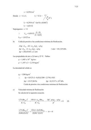 7-23
v = 0,2916 m3
Donde: v = A x L L = V/A =
)
4
( 2
D
V
π
L = 0,2916 m3
/ ((π/4) x (0,60)2
)
L = 1,03132
Supongamos: ε = 0
)
43
,
0
1
(
)
0
1
(
03132
,
1
−
−
=
∴ mf
L
Lmf = 1,8125 m
b) Caída de presión a las condiciones mínimas de fluidización.
g
A
L
p
A p
mf
mf )
(
)
1
( ρ
ρ
ε −
−
=
∆
g
L
p p
mf
mf )
(
)
1
( ρ
ρ
ε −
−
=
∆ 1 atm = 101,325 kPa
atm
kPa
p 2
65
,
202 ≅
=
∆
Las propiedades de aire a 2,0 atm y 25 ºC. Tablas:
µ = 1,845 x 10-5
kg/m.s
ρ = 1,187 x 2 = 2,374 kg/m3
La densidad del sólido es
ρp = 1200 kg/m3
81
,
9
)
374
,
2
1200
(
)
43
,
0
1
(
8125
,
1 x
p −
−
=
∆
∴
∆p = 12137,88 Pa ∆p = 0,12137 x 105
kPa
Caída de presión a las condiciones mínimas de fluidización:
c) Velocidad mínima de fluidización:
Se calcula de la siguiente ecuación.
0
)
(
Re
)
1
(
150
)
(Re
75
,
1
2
3
3
2
3
2
=
−
−
−
+
µ
ρ
ρ
ρ
ε
φ
ε
ε
φ
g
Dp p
mf
s
mf
mf
mf
s
mf
(I)
0
)
43
,
0
(
)
86
,
0
(
Re
)
43
,
0
1
(
150
)
43
,
0
(
)
86
,
0
(
)
(Re
75
,
1
3
2
3
2
=
−
−
+ Ar
mf
mf
 