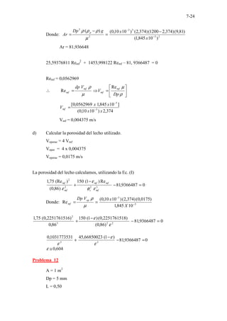 7-24
Donde: 2
5
3
3
2
3
)
10
845
,
1
(
)
81
,
9
(
)
374
,
2
1200
(
)
374
,
2
(
)
10
10
,
0
(
)
(
−
−
−
=
−
=
x
x
g
Dp
Ar
p
µ
ρ
ρ
ρ
Ar = 81,936648
25,59376811 Remf
2
+ 1453,998122 Remf – 81, 9366487 = 0
Remf = 0,0562969






=
⇒
=
∴
ρ
µ
µ
ρ
Dp
V
V
dp mf
mf
mf
mf
Re
Re
374
,
2
)
10
10
,
0
(
]
10
845
,
1
0562969
,
0
[
3
5
x
x
x
x
Vmf −
−
=
Vmf = 0,004375 m/s
d) Calcular la porosidad del lecho utilizado.
Voperac = 4 Vmf
Voper = 4 x 0,004375
Voperac = 0,0175 m/s
La porosidad del lecho calculamos, utilizando la Ec. (I)
0
9366487
,
81
Re
)
1
(
150
)
86
,
0
(
)
(Re
75
,
1
3
2
3
2
=
−
−
+
mf
s
mf
mf
mf
mf
ε
φ
ε
ε
Donde: 5
3
10
845
,
1
)
0175
,
0
(
)
374
,
2
(
)
10
10
,
0
(
Re −
−
=
=
X
x
V
Dp op
mf
µ
ρ
0
9366487
,
81
)
86
,
0
(
)
2251761518
,
0
(
)
1
(
150
86
,
0
)
2251761516
,
0
(
75
,
1
2
2
3
2
=
−
−
+
ε
ε
0
9366487
,
81
)
1
(
66850023
,
45
1031773531
,
0
3
3
=
−
−
+
ε
ε
ε
604
,
0
≅
ε
Problema 12
A = 1 m2
Dp = 5 mm
L = 0,50
 