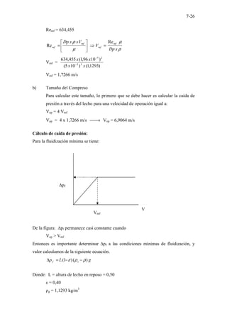 7-26
Remf = 634,455
ρ
µ
µ
ρ
x
Dp
V
V
x
x
Dp mf
mf
mf
mf
Re
Re =
⇒






=
Vmf =
)
1293
,
1
(
)
10
5
(
)
10
96
,
1
(
455
,
634
3
3
2
5
x
x
x
x
−
−
Vmf = 1,7266 m/s
b) Tamaño del Compreso
Para calcular este tamaño, lo primero que se debe hacer es calcular la caída de
presión a través del lecho para una velocidad de operación igual a:
Vop = 4 Vmf
Vop = 4 x 1,7266 m/s 
→ Vop = 6,9064 m/s
Cálculo de caída de presión:
Para la fluidización mínima se tiene:
De la figura: ∆pf permanece casi constante cuando
Vop > Vmf
Entonces es importante determinar ∆pf a las condiciones mínimas de fluidización, y
valor calculamos de la siguiente ecuación.
g
L
p s
f )
(
)
1
( ρ
ρ
ε −
−
=
∆
Donde: L = altura de lecho en reposo = 0,50
ε = 0,40
ρg = 1,1293 kg/m3
Vmf
V
∆pf
 