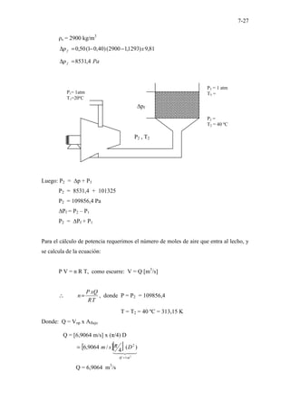 7-27
ρs = 2900 kg/m3
81
,
9
)
1293
,
1
2900
(
)
40
,
0
1
(
50
,
0 x
p f −
−
=
∆
Pa
p f 4
,
8531
=
∆
Luego: P2 = ∆p + P3
P2 = 8531,4 + 101325
P2 = 109856,4 Pa
∆Pf = P2 – P1
P2 = ∆Pf + P1
Para el cálculo de potencia requerimos el número de moles de aire que entra al lecho, y
se calcula de la ecuación:
P V = n R T, como escurre: V = Q [m3
/s]
T
R
xQ
P
n=
∴ , donde P = P2 = 109856,4
T = T2 = 40 ºC = 313,15 K
Donde: Q = Vop x Aflujo
Q = [6,9064 m/s] x (π/4) D
[ ][ ]
2
1
2
)
(
4
/
9064
,
6
m
Af
D
s
m
=
= π
Q = 6,9064 m3
/s
∆pf
P3 = 1 atm
T3 =
P2 =
T2 = 40 ºC
P1= 1atm
T1=20ºC
P2 , T2
 