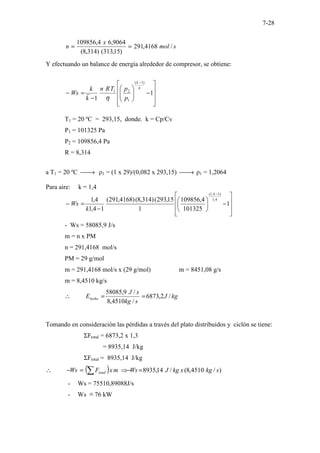 7-28
s
mol
x
n /
4168
,
291
)
15
,
313
(
)
314
,
8
(
9064
,
6
4
,
109856
=
=
Y efectuando un balance de energía alrededor de compresor, se obtiene:










−








−
=
−
−
1
1
)
1
(
1
2
1
k
k
p
p
T
R
n
k
k
Ws
η
T1 = 20 ºC = 293,15, donde. k = Cp/Cv
P1 = 101325 Pa
P2 = 109856,4 Pa
R = 8,314
a T1 = 20 ºC 
→ ρ1 = (1 x 29)/(0,082 x 293,15) 
→ ρ1 = 1,2064
Para aire: k = 1,4








−






−
=
−
−
1
101325
4
,
109856
1
15
,
293
(
)
314
,
8
(
)
4168
,
291
(
1
4
,
1
4
,
1 4
,
1
)
1
4
,
1
(
k
Ws
- Ws = 58085,9 J/s
m = n x PM
n = 291,4168 mol/s
PM = 29 g/mol
m = 291,4168 mol/s x (29 g/mol) m = 8451,08 g/s
m = 8,4510 kg/s
kg
J
s
kg
s
J
Elecho /
2
,
6873
/
4510
,
8
/
9
,
58085
=
=
∴
Tomando en consideración las pérdidas a través del plato distribuidos y ciclón se tiene:
ΣFtotal = 6873,2 x 1,3
= 8935,14 J/kg
ΣFtotal = 8935,14 J/kg
( ) )
/
4510
,
8
(
/
14
,
8935 s
kg
x
kg
J
Ws
m
x
F
Ws total =
−
⇒
=
−
∴ ∑
- Ws = 75510,89088J/s
- Ws ≡ 76 kW
 