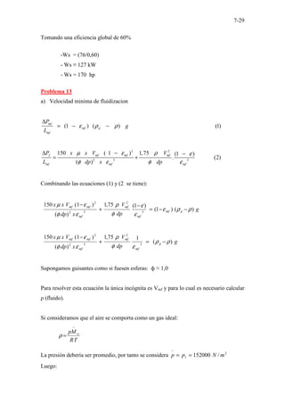 7-29
Tomando una eficiencia global de 60%
-Ws = (76/0,60)
- Ws ≡ 127 kW
- Ws = 170 hp
Problema 13
a) Velocidad minima de fluidizacion
(1 ) ( ) (1)
mf
mf p
mf
P
g
L
ε ρ ρ − − − − − − − − − − − − − − − − −
∆
− −
= − −
2 2
2 3 3
150 ( 1 ) 1,75 (1 )
. (2)
( )
.............
f mf mf mf
mf mf mf
P x x V V
L dp x dp
µ ε ρ ε
φ ε φ ε
∆ − −
= +
Combinando las ecuaciones (1) y (2 se tiene):
g
dp
V
x
dp
V
x
x
p
mf
mf
mf
mf
mf
mf
)
(
)
1
(
)
1
(
75
,
1
)
(
)
1
(
150
3
2
3
2
2
ρ
ρ
ε
ε
ε
φ
ρ
ε
φ
ε
µ
−
−
=
−
+
−
g
dp
V
x
dp
V
x
x
p
mf
mf
mf
mf
mf
)
(
1
75
,
1
)
(
)
1
(
150
3
2
3
2
2
ρ
ρ
ε
φ
ρ
ε
φ
ε
µ
−
=
+
−
Supongamos guisantes como si fuesen esferas: ф ≈ 1,0
Para resolver esta ecuación la única incógnita es Vmf y para lo cual es necesario calcular
ρ (fluido).
Si consideramos que el aire se comporta como un gas ideal:
T
R
pM w
−
=
ρ
La presión debería ser promedio, por tanto se considera 2
1 /
152000 m
N
p
p =
=
−
Luego:
 