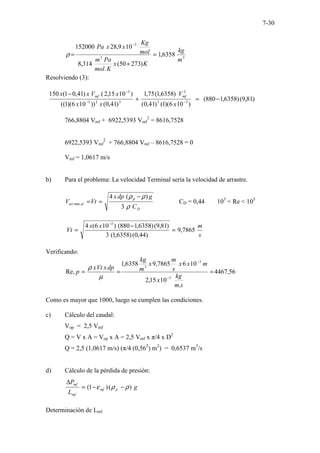 7-30
3
3
3
6358
,
1
)
273
50
(
.
314
,
8
10
9
,
28
152000
m
kg
K
x
K
mol
Pa
m
mol
Kg
x
x
Pa
=
+
=
−
ρ
Resolviendo (3):
)
81
,
9
(
)
6358
,
1
880
(
)
10
6
)(
1
(
)
41
,
0
(
)
6358
,
1
(
75
,
1
)
41
,
0
(
))
10
6
)(
1
((
)
10
15
,
2
(
)
41
,
0
1
(
150
3
3
2
3
2
3
5
−
=
+
−
−
−
−
x
V
x
x
x
V
x
x mf
mf
766,8804 Vmf + 6922,5393 Vmf
2
= 8616,7528
6922,5393 Vmf
2
+ 766,8804 Vmf – 8616,7528 = 0
Vmf = 1,0617 m/s
b) Para el problema: La velocidad Terminal sería la velocidad de arrastre.
D
p
al
ter
C
g
dp
x
Vt
V
ρ
ρ
ρ
3
)
(
4
min
−
=
= CD = 0,44 103
< Re < 105
s
m
x
x
Vt 7865
,
9
)
44
,
0
(
)
6358
,
1
(
3
)
81
,
9
(
)
6358
,
1
880
(
)
10
6
(
4 3
=
−
=
−
Verificando:
56
,
4467
.
10
15
,
2
10
6
7865
,
9
6358
,
1
Re,
5
3
3
=
=
=
−
−
s
m
kg
x
m
x
x
s
m
x
m
kg
dp
x
Vt
x
p
µ
ρ
Como es mayor que 1000, luego se cumplen las condiciones.
c) Cálculo del caudal:
Vop = 2,5 Vmf
Q = V x A = Vop x A = 2,5 Vmf x π/4 x D2
Q = 2,5 (1,0617 m/s) (π/4 (0,562
) m2
) = 0,6537 m3
/s
d) Cálculo de la pérdida de presión:
g
L
P
p
mf
mf
mf
)
(
)
1
( ρ
ρ
ε −
−
=
∆
Determinación de Lmf.
 