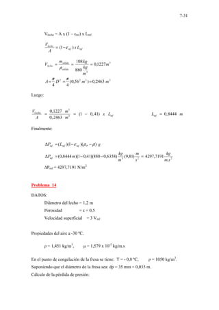 7-31
Vlecho = A x (1 – εmf) x Lmf
mf
mf
lecho
L
x
A
V
)
1
( ε
−
=
3
3
1227
,
0
880
108
m
m
kg
kg
m
V
sólido
sólido
lecho =
=
=
ρ
2
2
2
2
2463
,
0
)
56
,
0
(
4
4
m
m
D
A =
=
=
π
π
Luego:
3
2
0,1227
(1 0,41) 0,8444
0,2463
Lecho
mf mf
V m
x L L m
A m
− − − − − − − − − −
= − =
−
=
Finalmente:
g
L
P P
mf
mf
mf )
)(
1
)(
( ρ
ρ
ε −
−
=
∆
2
2
3
.
7191
,
4297
)
81
,
9
(
)
6358
,
0
880
)(
41
,
0
1
)(
8444
,
0
(
s
m
kg
s
m
m
kg
m
Pmf =
−
−
=
∆
∆Pmf = 4297,7191 N/m2
Problema 14
DATOS:
Diámetro del lecho = 1,2 m
Porosidad = ε = 0,5
Velocidad superficial = 3 Vmf
Propiedades del aire a -30 ºC.
ρ = 1,451 kg/m3
, µ = 1,579 x 10-5
kg/m.s
En el punto de congelación de la fresa se tiene: T = - 0,8 ºC, ρ = 1050 kg/m3
.
Suponiendo que el diámetro de la fresa sea: dp = 35 mm = 0,035 m.
Cálculo de la pérdida de presión:
 