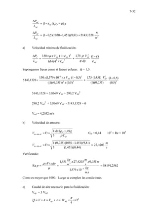 7-32
g
L
P
P
mf
mf
mf
)
)(
1
( ρ
ρ
ε −
−
=
∆
2
1328
,
5143
)
81
,
9
(
)
451
,
1
1050
)(
5
,
0
1
(
m
N
L
P
mf
mf
=
−
−
=
∆
a) Velocidad mínima de fluidización:
3
2
3
2
2
)
1
(
75
,
1
)
(
)
1
(
150
mf
mf
mf
mf
mf
mf
f
dp
V
x
dp
V
x
x
L
P
ε
ε
φ
ρ
ε
φ
ε
µ −
+
−
=
∆
Supongamos fresas como si fuesen esferas: ф ≈ 1,0
3
2
3
2
2
5
)
5
,
0
(
)
5
,
0
1
(
)
035
,
0
(
)
1
(
)
451
,
1
(
75
,
1
)
5
,
0
(
))
035
,
0
(
)
1
((
)
5
,
0
1
(
)
10
579
,
1
(
150
1328
,
5143
−
+
−
=
−
mf
mf V
x
V
x
x
x
5143,1328 = 3,8669 Vmf + 290,2 Vmf
2
290,2 Vmf
2
+ 3,8669 Vmf - 5143,1328 = 0
Vmf = 4,2032 m/s
b) Velocidad de arrastre:
D
P
al
ter
C
g
dp
Vt
V
ρ
ρ
ρ )
(
3
4
min
−
=
= CD = 0,44 103
< Re < 105
s
m
Vt
V al
ter 4203
,
27
)
44
,
0
(
)
451
,
1
(
)
81
,
9
(
)
451
,
1
1050
(
)
035
,
0
(
3
4
min =
−
=
=
Verificando:
2562
,
88191
.
10
579
,
1
035
,
0
4203
,
27
451
,
1
Re
5
3
=
=
=
−
s
m
kg
x
m
x
s
m
x
m
kg
dp
x
Vt
x
p
µ
ρ
Como es mayor que 1000. Luego se cumplen las condiciones.
c) Caudal de aire necesario para la fluidización:
Vop = 3 Vmf
2
4
3 D
x
x
V
A
x
V
A
x
V
Q mf
op
π
=
=
=
 