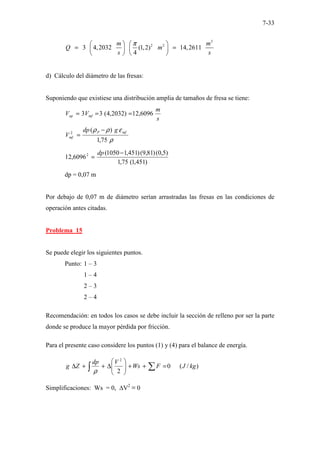 7-33
3
2 2
3 4,2032 (1,2) 14,2611
4
m m
Q m
s s
π
   
= =
   
   
d) Cálculo del diámetro de las fresas:
Suponiendo que existiese una distribución amplia de tamaños de fresa se tiene:
s
m
V
V mf
op 6096
,
12
)
2032
,
4
(
3
3 =
=
=
ρ
ε
ρ
ρ
75
,
1
)
(
2 mf
P
mf
g
dp
V
−
=
)
451
,
1
(
75
,
1
)
5
,
0
(
)
81
,
9
(
)
451
,
1
1050
(
6096
,
12 2 −
=
dp
dp = 0,07 m
Por debajo de 0,07 m de diámetro serían arrastradas las fresas en las condiciones de
operación antes citadas.
Problema 15
Se puede elegir los siguientes puntos.
Punto: 1 – 3
1 – 4
2 – 3
2 – 4
Recomendación: en todos los casos se debe incluir la sección de relleno por ser la parte
donde se produce la mayor pérdida por fricción.
Para el presente caso considere los puntos (1) y (4) para el balance de energía.
)
/
(
0
2
2
kg
J
F
Ws
V
dp
Z
g =
+
+








∆
+
+
∆ ∑
∫ ρ
Simplificaciones: Ws = 0, ∆V2
≡ 0
 