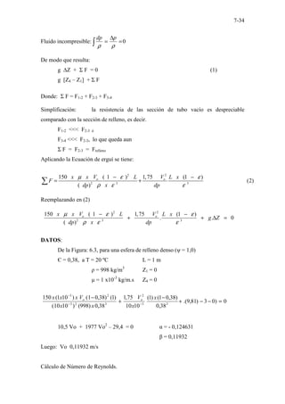 7-34
Fluido incompresible: 0
=
∆
=
∫ ρ
ρ
p
dp
De modo que resulta:
g ∆Z + Σ F = 0 (1)
g [Z4 – Z1] + Σ F
Donde: Σ F = F1-2 + F2-3 + F3-4
Simplificación: la resistencia de las sección de tubo vacío es despreciable
comparado con la sección de relleno, es decir.
F1-2 <<< F2-3 ó
F3-4 <<< F2-3, lo que queda aun
Σ F = F2-3 = Frelleno
Aplicando la Ecuación de erguí se tiene:
2 2
2 3 3
150 ( 1 ) 1,75 (
...........................
1 )
(
.
( )
.. 2)
o o
x x V L V L x
F
dp x dp
µ ε ε
ρ ε ε
− −
= +
∑
Reemplazando en (2)
2 2
2 3 3
150 ( 1 ) 1,75 (1 )
. . 0
( )
o o
x x V L V L x
g Z
dp x dp
µ ε ε
ρ ε ε
− −
+ + ∆ =
DATOS:
De la Figura: 6.3, para una esfera de relleno denso (ψ = 1,0)
Є = 0,38, a T = 20 ºC L = 1 m
ρ = 998 kg/m3
Z1 = 0
µ = 1 x10-3
kg/m.s Z4 = 0
0
)
0
3
)
81
,
9
.(
38
,
0
)
38
,
0
1
(
)
1
(
10
10
75
,
1
38
,
0
)
998
(
)
10
10
(
)
1
(
)
38
,
0
1
(
)
10
1
(
150
3
3
2
3
2
3
2
3
=
−
−
+
−
+
−
−
−
−
x
x
V
x
x
V
x
x
x o
o
10,5 Vo + 1977 Vo2
– 29,4 = 0 α = - 0,124631
β = 0,11932
Luego: Vo 0,11932 m/s
Cálculo de Número de Reynolds.
 