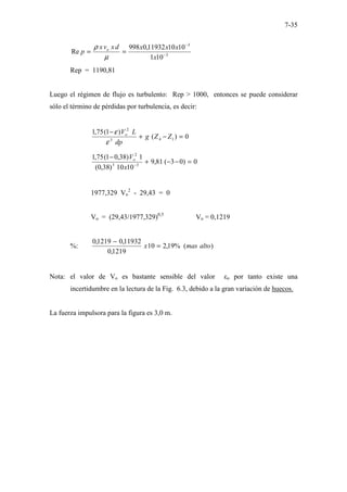 7-35
3
3
10
1
10
10
11932
,
0
998
Re −
−
=
=
x
x
x
x
d
x
v
x
p o
µ
ρ
Rep = 1190,81
Luego el régimen de flujo es turbulento: Rep > 1000, entonces se puede considerar
sólo el término de pérdidas por turbulencia, es decir:
0
)
(
)
1
(
75
,
1
1
4
3
2
=
−
+
−
Z
Z
g
dp
L
Vo
ε
ε
0
)
0
3
(
81
,
9
10
10
)
38
,
0
(
1
)
38
,
0
1
(
75
,
1
3
3
2
=
−
−
+
−
−
x
Vo
1977,329 Vo
2
- 29,43 = 0
Vo = (29,43/1977,329)0,5
Vo = 0,1219
%: )
(
%
19
,
2
10
1219
,
0
11932
,
0
1219
,
0
alto
mas
x =
−
Nota: el valor de Vo es bastante sensible del valor εo por tanto existe una
incertidumbre en la lectura de la Fig. 6.3, debido a la gran variación de huecos.
La fuerza impulsora para la figura es 3,0 m.
 