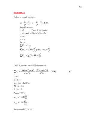 7-36
Problema 16
Balance de energía mecánica:
( )
2 2
1 1 2 2
1 2 1 2
1
2
1 2
1 2
1 2 2
1 2
1 2
..............
2 2
:
0 ( )
10 (30º) 5
:
²
9,81 5 49,05
² ²
²
49,05
²
. .
p v p v
gz gz hf
Simplificaciones
z Punto de referencia
z Lsen sen m
v v
p p
Luego
hf gz
m m
hf m
s s
m
hf Ff
s
ρ ρ
θ
−
−
−
−
+ + = + + +
=
= − = − = −
=
=
= −
 
= − − =
 
 
= =
∑
∑
∑
∑ ∑
Caída de presión a través del lecho empacado:
2 2
0 0
3 2 3
150(1 ) 1,75(1 )
..... ......................
( / ) .. (1)
.
v L v L
Ff J Kg
dp dp
ε µ ε
ε ρ ε
− ∆ − ∆
= +
∑
Datos:
3
1 2
0,34
1 1 10
5
0
dp mm x m
L L m
z z
ε
−
=
= =
∆ = =
= =
2
2
20º
998,2
³
1,002
.
supuesta
H O
H O
T C
Kg
m
Kg
m s
ρ
µ
=
=
=
Reemplazando (*) en (1)
:
 