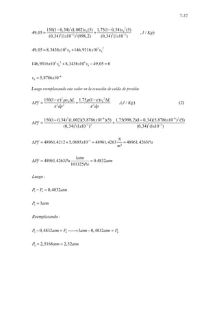 7-37
2 2
0 0
3 3 2 3 3
6 3 2
0 0
3 2 6
0 0
6
0
150(1 0,34) (1,002) (5) 1,75(1 0,34) (5)
49,05 , / )
(0,34) (1 10 ) (998,2) (0,34) (1 10 )
49,05 8,3438 10 146,9316 10
146,9316 10 8,3438 10 49,05 0
5,8786 10
v v
J Kg
x x
x v x v
x v x v
v x
− −
−
− −
= +
= +
+ − =
=
Luego reemplazando este valor en la ecuación de caída de presión:
2 2
0 0
3 2 3
2 6 6 2
3 3 2 3 3
3
150(1 ) 1.75 (1 )
,( / ) (2)
150(1 0,34) (1,002)(5,8786 10 )(5) 1,75(998,2)(1 0,34)(5,8786 10 ) (5)
(0,34) (1 10 ) (0,34) (1 10 )
48961,4212 5,0685 10 48961,4263
²
v L v L
Pf J Kg
dp dp
x x
Pf
x x
N
Pf x
m
ε µ ρ ε
ε ε
− −
− −
−
− ∆ − ∆
∆ = +
− −
∆ = +
∆ = + =
3 4
3
3 4 4
4
48961,4263
1
48961.4263 0.4832
101325
:
0,4832
3
:
0,4832 3 0,4832
2,5168 2,52
Pa
atm
Pf Pa atm
Pa
Luego
P P atm
P atm
Reemplazando
P atm P atm atm P
P atm atm
=
∆ = =
− =
=
− = 
→ − =
= ≈
 
