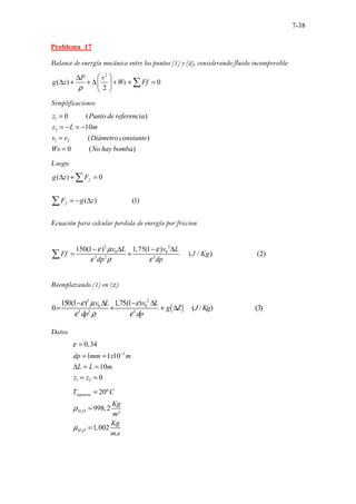7-38
Problema 17
Balance de energía mecánica entre los puntos (1) y (2), considerando fluido incompresible:
2
( ) 0
2
P v
g z Ws Ff
ρ
 
∆
∆ + + ∆ + + =
 
 
∑
Simplificaciones:
1
2
1 2
.......... . .
.......
0 ( )
10
( )
0 ( )
... .
.......... . .
z Punto de referencia
z L m
v v Diámetro constante
Ws No hay bomba
=
= − = −
=
=
Luego:
( ) 0
( ) (1)
f
f
g z F
F g z
∆ + =
= − ∆
∑
∑
Ecuación para calcular perdida de energía por friccion
2 2
0 0
3 2 3
150(1 ) 1,75(1 )
..... ......................
( / ) .. (2)
.
v L v L
Ff J Kg
dp dp
ε µ ε
ε ρ ε
− ∆ − ∆
= +
∑
Reemplazando (1) en (2):
( )
2 2
0 0
3 2 3
150(1 ) 1,75(1 )
..... .............
0 ( ..............
/ ) (3)
v L v L
g Z J Kg
dp dp
ε µ ε
ε ρ ε
− ∆ − ∆
= + + ∆
Datos:
3
1 2
0,34
1 1 10
10
0
dp mm x m
L L m
z z
ε
−
=
= =
∆ = =
= =
2
2
20º
998,2
³
1,002
.
supuesta
H O
H O
T C
Kg
m
Kg
m s
ρ
µ
=
=
=
 