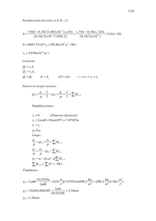 7-39
Reemplazando estos datos en la Ec. (3)
2 3 2
0 0
3 3 2 3 3
150(1 0,34) (1,002 10 ) (10) 1,75(1 0,34) (10)
0 9,81( 10)
(0,34) (1 10 ) (998, 2) (0,34) (1 10 )
x v v
x x
−
− −
− −
= + + −
3 3 2
0 0
0 16687,55 10 293,86 10 98,1
x v x v
= + −
6
0 5,8786 10 /
v x m s
−
=
Condición:
1 1 1
2 2 2
1 2 1 2 1 0 2
.......... ............( .
) ........
Q v A
Q v A
Q Q A A D cte v v v
=
=
= = = 
→ = =
Balance de energía mecánica:
2 2
3 3 4 4
3 4 3 4
3
4
3 4
3
..............
2 2
:
0 ( )
10 (45º) 7,07
. .
107
p v p v
gz gz hf
Simplificaciones
z Punto de referencia
z Lsen sen m
v v
p
ρ ρ
θ
−
+ + = + + +
=
= = =
=
=
∑
4
3 4
4 3 4
3
4
4 3 4
4 3 4 3 4
3 4
:
98,1
p
Luego
p p
gz hf
p
p
gz hf
p p gz hf
hf Ff
ρ ρ
ρ ρ
ρ ρ
−
−
−
−
= + +
= − −
= − −
= = −
∑
∑
∑
∑ ∑
4
:
3
Finalmente
p atm
=
101325
1
Pa
atm
4
²
(9,81 )(7,07107 )(998,2 ) (998,2 )( 98,1 )
² ³ ³ ²
332656,0843
m Kg Kg m
m
s m m s
p Pa
− − −
=
1
101325
atm
Pa
4
3,28
3,28
atm
p atm
=
=
 