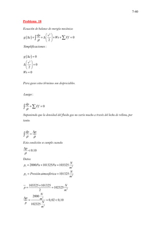 7-40
Problema 18
Ecuación de balance de energía mecánica:
( )
2
0
2
dp v
g z Ws Ff
ρ
 
∆ + + ∆ + + =
 
 
∑
∫
( )
2
:
0
0
2
0
Simplificaciones
g z
v
Ws
∆ =
 
∆ =
 
 
=
Para gases estos términos son despreciables.
:
0
Luego
dp
Ff
ρ
+ =
∑
∫
Suponiendo que la densidad del fluido gas no varía mucho a través del lecho de relleno, por
tanto:
dp p
ρ ρ
∆
=
∫
Esta condición se cumple cuando:
0.10
p
ρ
∆
<
Datos:
1 2
2 2
2
2
2
2000 101325 103325
101325
103325 101325
102325
2
2000
0,02 0,10
1
.
02325
N
p Pa Pa
m
N
p Presión atmosférica
m
N
p
m
N
p m
N
p
m
= + =
= =
+
= =
∆
= = <
 