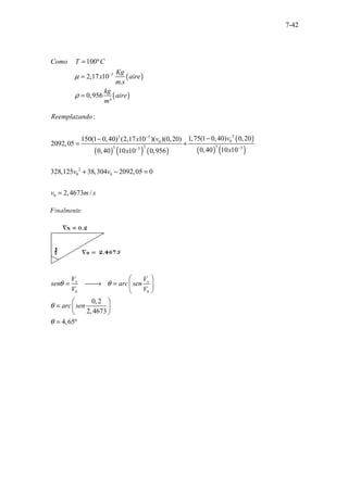 7-42
( )
( )
5
100º
2,17 1
.....
..............
..............
0
.
0,956
³
Como T C
Kg
x aire
m s
kg
aire
m
µ
ρ
−
=
=
=
( ) ( ) ( )
( )
( ) ( )
2
2 5
0
0
2 3
3 3
3
:
1,75(1 0,40) 0,20
150(1 0,40) (2,17 10 )( )(0,20)
2092,05
0,40 10 10
0,40 10 10 0,956
Reemplazando
v
x v
x
x
−
−
−
−
−
= +
2
0 0
0
328,125 38,304 2092,05 0
2,4673 /
v v
v m s
+ − =
=
Finalmente:
0 0
0,2
2,4673
4,65º
x x
V V
sen arc sen
V V
arc sen
θ θ
θ
θ
 
= 
→ =  
 
 
=  
 
=
 