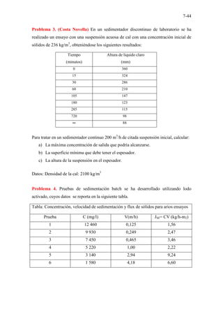 7-44
Problema 3. (Costa Novella) En un sedimentador discontinuo de laboratorio se ha
realizado un ensayo con una suspensión acuosa de cal con una concentración inicial de
sólidos de 236 kg/m3
, obteniéndose los siguientes resultados:
Tiempo
(minutos)
Altura de liquido claro
(mm)
0 360
15 324
30 286
60 210
105 147
180 123
285 115
720 98
∞ 88
Para tratar en un sedimentador continuo 200 m3
/h de citada suspensión inicial, calcular:
a) La máxima concentración de salida que podría alcanzarse.
b) La superficie mínima que debe tener el espesador.
c) La altura de la suspensión en el espesador.
Datos: Densidad de la cal: 2100 kg/m3
Problema 4. Pruebas de sedimentación batch se ha desarrollado utilizando lodo
activado, cuyos datos se reporta en la siguiente tabla.
Tabla: Concentración, velocidad de sedimentación y flux de sólidos para arios ensayos
Prueba C (mg/l) V(m/h) JSF= CV (kg/h-m2)
1 12 460 0,125 1,56
2 9 930 0,249 2,47
3 7 450 0,465 3,46
4 5 220 1,00 2,22
5 3 140 2,94 9,24
6 1 580 4,18 6,60
 