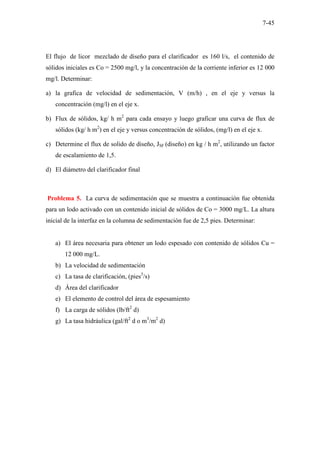 7-45
El flujo de licor mezclado de diseño para el clarificador es 160 l/s, el contenido de
sólidos iniciales es Co = 2500 mg/l, y la concentración de la corriente inferior es 12 000
mg/l. Determinar:
a) la grafica de velocidad de sedimentación, V (m/h) , en el eje y versus la
concentración (mg/l) en el eje x.
b) Flux de sólidos, kg/ h m2
para cada ensayo y luego graficar una curva de flux de
sólidos (kg/ h m2
) en el eje y versus concentración de sólidos, (mg/l) en el eje x.
c) Determine el flux de solido de diseño, JSF (diseño) en kg / h m2
, utilizando un factor
de escalamiento de 1,5.
d) El diámetro del clarificador final
Problema 5. La curva de sedimentación que se muestra a continuación fue obtenida
para un lodo activado con un contenido inicial de sólidos de Co = 3000 mg/L. La altura
inicial de la interfaz en la columna de sedimentación fue de 2,5 pies. Determinar:
a) El área necesaria para obtener un lodo espesado con contenido de sólidos Cu =
12 000 mg/L.
b) La velocidad de sedimentación
c) La tasa de clarificación, (pies3
/s)
d) Área del clarificador
e) El elemento de control del área de espesamiento
f) La carga de sólidos (lb/ft2
d)
g) La tasa hidráulica (gal/ft2
d o m3
/m2
d)
 