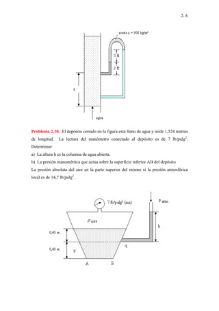 2- 6
Problema 2.10. El depósito cerrado en la figura está lleno de agua y mide 1,524 metros
de longitud. La lectura del manómetro conectado al depósito es de 7 lb/pulg2
.
Determinar:
a) La altura h es la columna de agua abierta.
b) La presión manométrica que actúa sobre la superficie inferior AB del depósito
La presión absoluta del aire en la parte superior del mismo si la presión atmosférica
local es de 14,7 lb/pulg2
.
 