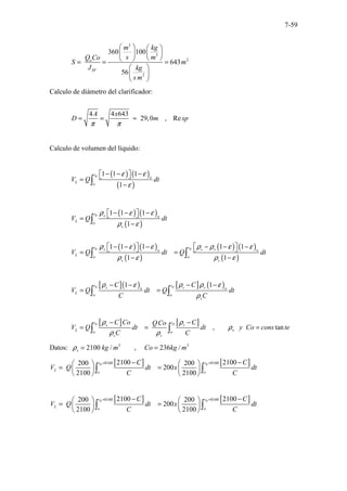 7-59
3
3
2
2
360 100
643
56
o
SF
m kg
s m
Q Co
S m
J kg
s m
   
 
 
 
 
= = =
 
 
 
Calculo de diámetro del clarificador:
4 4 643
29,0 , Re
A x
D m sp
π π
= = ≈
Calculo de volumen del líquido:
( ) ( )
( )
1 1 1
1
R
t
o
L
o
V Q dt
ε ε
ε
− − −
 
 
=
−
∫
( ) ( )
( )
( ) ( )
( )
( ) ( )
( )
1 1 1
1
1 1 1 1 1
1 1
R
R R
t s o
L
o
s
t t
s s s
o o
L o o
s s
V Q dt
V Q dt Q dt
ρ ε ε
ρ ε
ρ ε ε ρ ρ ε ε
ρ ε ρ ε
− − −
 
 
=
−
− − − − − −
   
   
= =
− −
∫
∫ ∫
[ ]( ) [ ] ( )
1 1
R R
t t
s s s
o o
L
o o
s
C C
V Q dt Q dt
C C
ρ ε ρ ρ ε
ρ
− − − −
= =
∫ ∫
[ ] [ ] , tan
R R
t t
s s
L o
o o
s s
C Co C
QCo
V Q dt dt y Co cons te
C C
ρ ρ
ρ
ρ ρ
− −
= = =
∫ ∫
Datos: 3 3
2100 / , 236 /
s kg m Co kg m
ρ = =
[ ] [ ]
8160 8160
2100 2100
200 200
200
2100 2100
R R
t t
L
o o
C C
V Q dt x dt
C C
= =
− −
   
= =
   
   
∫ ∫
[ ] [ ]
8160 8160
2100 2100
200 200
200
2100 2100
R R
t t
L
o o
C C
V Q dt x dt
C C
= =
− −
   
= =
   
   
∫ ∫
 