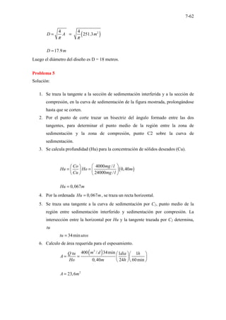 7-62
( )
2
4 4
251.3
17.9
D A m
D m
π π
= =
=
Luego el diámetro del diseño es D = 18 metros.
Problema 5
Solución:
1. Se traza la tangente a la sección de sedimentación interferida y a la sección de
compresión, en la curva de sedimentación de la figura mostrada, prolongándose
hasta que se corten.
2. Por el punto de corte trazar un bisectriz del ángulo formado entre las dos
tangentes, para determinar el punto medio de la región entre la zona de
sedimentación y la zona de compresión, punto C2 sobre la curva de
sedimentación.
3. Se calcula profundidad (Hu) para la concentración de sólidos deseados (Cu).
( )
4000 /
0,40
24000 /
0,067
Co mg l
Hu Ho m
Cu mg l
Hu m
 
 
= =  
 
   
=
4. Por la ordenada 0,067
Hu m
= , se traza un recta horizontal.
5. Se traza una tangente a la curva de sedimentación por C2, punto medio de la
región entre sedimentación interferido y sedimentación por compresión. La
intersección entre la horizontal por Hu y la tangente trazada por C2 determina,
tu
34min
tu utos
=
6. Calculo de área requerida para el espesamiento.
( )
3
2
400 / 34min 1 1
0,40 24 60min
23,6
m d
Q tu dia h
A
Ho m h
A m
  
= =   
  
=
 