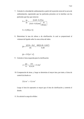 7-63
7. Calcular la velocidad de sedimentación a partir de la porción recta de la curva de
sedimentación, suponiendo que las partículas presentes en la interfase son las
partículas que hay que remover.
( )
( )
( )
0,40 0,25
1
10,0 0,0 min
60min
0,90 /
m
y
Vs
h
x
Vs m h
−
∆
= =
∆  
−  
 
=
8. Determinar la tasa de rebose o de clarificación, la cual es proporcional al
volumen de liquido sobre la zona critica de lodos.
( ) ( )
400 0,40 0,067
0,40
Q Ho Hu
Qo
Ho
− −
= =
( )
3
333 /
Qo m d
=
9. Calcular el área requerida para la clarificación:
2
333
15,4
0,9 24
Qo
A m
Vs x
= = =
10. Comparación de áreas, y luego se determina el mayor área, por tanto, el área de
control de diseño es:
2 2
23,6 15,4
m m
>
Luego el área de espesante es mayor que el área de clarificación y controla el
diseño.
11. Se calcula la carga de sólidos:
 