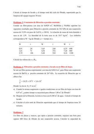 7-66
Calcule el tiempo de lavado y el tiempo total del ciclo de filtrado, suponiendo que la
limpieza del equipo requiere 30 min.
Problema 5 Constantes de filtración a presión constante.
Usando un filtro-prensa con área de 0,0929 m2
, McMillen y Webber reportan los
siguientes resultados para filtración a presión constante de 34,5 kPa de una suspensión
acuosa de 13,9% en peso de CaCO3, a 300 K. La relación de masa de torta húmeda a
seca es de 1,59. La densidad de la torta seca es de 1017 kg/m3
. Los símbolos
corresponden a W = kg de filtrado y t = tiempo en s.
---------------------------------------------------------------------------------------
W t W t W t
---------------------------------------------------------------------------------------
0,91 24 3,63 244 6,35 690
1,81 71 4,54 372 7,26 888
2,72 146 5,44 524 8,16 1188
----------------------------------------------------------------------------------------
Calcule los valores de α y Rm.
Problema 6 Filtración a presión constante y lavado en un filtro de hojas.
Se usó un filtro prensa experimental, con área de 0,0414 m2
, para filtrar una suspensión
acuosa de BaCO3 a presión constante de 267 kPa. La ecuación de filtración que se
obtuvo fue
3
6
10
4
,
3
10
25
,
10 x
V
x
V
t
+
=
Donde t se da en S y V en m3
.
a) Usando la misma suspensión e iguales condiciones en un filtro de hojas con área de
6,97 m2
, ¿cuánto tiempo se necesitará para obtener 1,00 m3
de filtrado?
b) Después de la filtración, la torta se lava con 0,100 m3
de agua. Calcule el tiempo de
lavado.
c) Calcular el ciclo total de filtración suponiendo que el tiempo de limpieza toma 20
minutos.
Problema 7
Un filtro de placas y marcos, que opera a presión constante, requiere una hora para
separar 600 litros de filtrado de una suspensión acuosa. Calcular la capacidad de
 