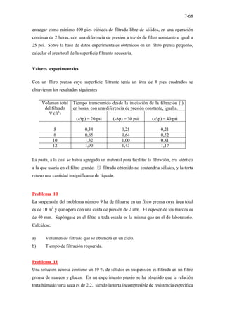7-68
entregar como mínimo 400 pies cúbicos de filtrado libre de sólidos, en una operación
continua de 2 horas, con una diferencia de presión a través de filtro constante e igual a
25 psi. Sobre la base de datos experimentales obtenidos en un filtro prensa pequeño,
calcular el área total de la superficie filtrante necesaria.
Valores experimentales
Con un filtro prensa cuyo superficie filtrante tenía un área de 8 pies cuadrados se
obtuvieron los resultados siguientes
Volumen total
del filtrado
V (ft3
)
Tiempo transcurrido desde la iniciación de la filtración (t)
en horas, con una diferencia de presión constante, igual a.
(-∆p) = 20 psi (-∆p) = 30 psi (-∆p) = 40 psi
5 0,34 0,25 0,21
8 0,85 0,64 0,52
10 1,32 1,00 0,81
12 1,90 1,43 1,17
La pasta, a la cual se había agregado un material para facilitar la filtración, era idéntico
a la que usaría en el filtro grande. El filtrado obtenido no contendría sólidos, y la torta
retuvo una cantidad insignificante de líquido.
Problema 10
La suspensión del problema número 9 ha de filtrarse en un filtro prensa cuya área total
es de 10 m2
y que opera con una caída de presión de 2 atm. El espesor de los marcos es
de 40 mm. Supóngase en el filtro a toda escala es la misma que en el de laboratorio.
Calcúlese:
a) Volumen de filtrado que se obtendrá en un ciclo.
b) Tiempo de filtración requerida.
Problema 11
Una solución acuosa contiene un 10 % de sólidos en suspensión es filtrada en un filtro
prensa de marcos y placas. En un experimento previo se ha obtenido que la relación
torta húmedo/torta seca es de 2,2, siendo la torta incompresible de resistencia específica
 