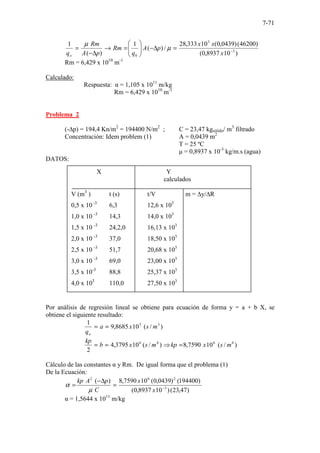 7-71
)
10
8937
,
0
(
)
46200
(
)
0439
,
0
(
10
333
,
28
/
)
(
1
)
(
1
3
3
0
−
=
∆
−








=
→
∆
−
=
x
x
x
p
A
q
Rm
p
A
Rm
qo
µ
µ
Rm = 6,429 x 1010
m-1
Calculado:
Respuesta: α = 1,105 x 1011
m/kg
Rm = 6,429 x 1010
m-1
Problema 2
(-∆p) = 194,4 Kn/m2
= 194400 N/m2
; C = 23,47 kgsólido/ m3
filtrado
Concentración: Idem problem (1) A = 0,0439 m2
T = 25 ºC
µ = 0,8937 x 10-3
kg/m.s (agua)
DATOS:
Por análisis de regresión lineal se obtiene para ecuación de forma y = a + b X, se
obtiene el siguiente resultado:
)
/
(
10
8685
,
9
1 3
3
m
s
x
a
qo
=
=
)
/
(
10
7590
,
8
)
/
(
10
3795
,
4
2
6
6
6
6
m
s
x
kp
m
s
x
b
kp
=
⇒
=
=
Cálculo de las constantes α y Rm. De igual forma que el problema (1)
De la Ecuación:
)
47
,
23
(
)
10
8937
,
0
(
)
194400
(
)
0439
,
0
(
10
7590
,
8
)
(
3
2
6
2
−
=
∆
−
=
x
x
C
p
A
kp
µ
α
α = 1,5644 x 1011
m/kg
X Y
calculados
V (m3
) t (s) t/V m = ∆y/∆R
0,5 x 10 -3
6,3 12,6 x 103
1,0 x 10 -3
14,3 14,0 x 103
1,5 x 10 -3
24,2,0 16,13 x 103
2,0 x 10 -3
37,0 18,50 x 103
2,5 x 10 -3
51,7 20,68 x 103
3,0 x 10 -3
69,0 23,00 x 103
3,5 x 10-3
88,8 25,37 x 103
4,0 x 103
110,0 27,50 x 103
 