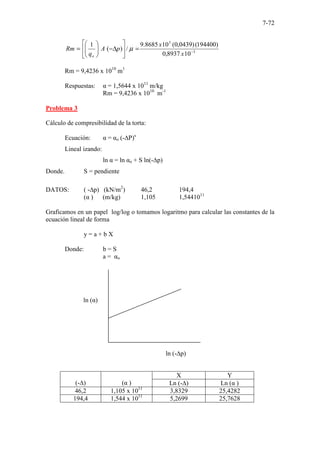 7-72
3
3
10
8937
,
0
)
194400
(
)
0439
,
0
(
10
8685
.
9
/
)
(
1
−
=






∆
−








=
x
x
p
A
q
Rm
o
µ
Rm = 9,4236 x 1010
m1
Respuestas: α = 1,5644 x 1011
m/kg
Rm = 9,4236 x 1010
m-1
Problema 3
Cálculo de compresibilidad de la torta:
Ecuación: α = αo (-∆P)s
Lineal izando:
ln α = ln αo + S ln(-∆p)
Donde. S = pendiente
DATOS: ( -∆p) (kN/m2
) 46,2 194,4
(α ) (m/kg) 1,105 1,5441011
Graficamos en un papel log/log o tomamos logaritmo para calcular las constantes de la
ecuación lineal de forma
y = a + b X
Donde: b = S
a = αo
(-∆) (α )
X Y
Ln (-∆) Ln (α )
46,2 1,105 x 1011
3,8329 25,4282
194,4 1,544 x 1011
5,2699 25,7628
ln (α)
ln (-∆p)
 