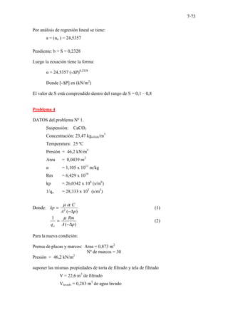7-73
Por análisis de regresión lineal se tiene:
a = (αo ) = 24,5357
Pendiente: b = S = 0,2328
Luego la ecuación tiene la forma:
α = 24,5357 (-∆P)0,2328
Donde [-∆P] en (kN/m2
)
El valor de S está comprendido dentro del rango de S = 0,1 – 0,8
Problema 4
DATOS del problema Nº 1.
Suspensión: CaCO3
Concentración: 23,47 kgsólido/m3
Temperatura: 25 ºC
Presión = 46,2 kN/m2
Area = 0,0439 m2
α = 1,105 x 1011
m/kg
Rm = 6,429 x 1010
kp = 26,0342 x 106
(s/m6
)
1/qo = 28,333 x 103
(s/m3
)
Donde:
)
(
2
p
A
C
kp
∆
−
=
α
µ
(1)
)
(
1
p
A
Rm
qo ∆
−
=
µ
(2)
Para la nueva condición:
Prensa de placas y marcos: Area = 0,873 m2
Nº de marcos = 30
Presión = 46,2 kN/m2
suponer las mismas propiedades de torta de filtrado y tela de filtrado
V = 22,6 m3
de filtrado
Vlavado = 0,283 m3
de agua lavado
 