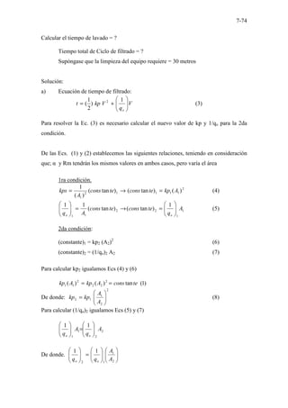 7-74
Calcular el tiempo de lavado = ?
Tiempo total de Ciclo de filtrado = ?
Supóngase que la limpieza del equipo requiere = 30 metros
Solución:
a) Ecuación de tiempo de filtrado:
V
q
V
kp
t
o








+
=
1
)
2
1
( 2
(3)
Para resolver la Ec. (3) es necesario calcular el nuevo valor de kp y 1/qo para la 2da
condición.
De las Ecs. (1) y (2) establecemos las siguientes relaciones, teniendo en consideración
que; α y Rm tendrán los mismos valores en ambos casos, pero varía el área
1ra condición.
2
1
1
1
1
2
1
)
(
)
tan
(
)
tan
(
)
(
1
A
kp
te
cons
te
cons
A
kps =
→
= (4)
1
1
2
2
1
1
1
)
tan
(
)
tan
(
1
1
A
q
te
cons
te
cons
A
q o
o








=
→
=








(5)
2da condición:
(constante)1 = kp2 (A2)2
(6)
(constante)2 = (1/qo)2 A2 (7)
Para calcular kp2 igualamos Ecs (4) y (6)
)
1
(
tan
)
(
)
( 2
2
2
2
1
1 te
cons
A
kp
A
kp =
=
De donde:
2
2
1
1
2 







=
A
A
kp
kp (8)
Para calcular (1/qo)2 igualamos Ecs (5) y (7)
2
2
1
1
1
1
A
q
A
q o
o








=








De donde. 















=








2
1
1
2
1
1
A
A
q
q o
o
 