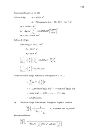7-75
Reemplazando datos: en Ec. (8)
Cálculo de kp2: A1 = 0,0439 m2
A2 = (No marcas) x Área = 30 x 0,873 = 26, 19 m2
kp1 = 26,0342 x 106
kp2 = (kp1) x
2
6
2
2
1
19
,
26
0439
,
0
10
0342
,
26 





=








x
A
A
kp2 = kp = 73,1479 s/m6
Cálculo de (1/qo)2
Datos: (1/qo)1 = 28,333 x 103
A1 = 0,0439 m2
A2 = 26,19 m2






=
















=








19
,
26
0439
,
0
10
333
,
28
1
1 3
2
1
1
2
x
A
A
q
q o
o
3
2
/
4921
,
47
1
1
m
s
q
q o
o
=








=








Ahora calculamos tiempo de filtración sustituyendo en la Ec. (3)
V
q
V
kp
t
o








+






=
1
2
1 2
t = ½ (73,1479)(s/m6
)(22,6 m3
)2
+ 47,4921 (s/m3
) (22,6 m3
)
t = 18680,5107 s + 1073,3214 s = 19753,83 s
t = 329,23 minutos
b) Cálculo de tiempo de lavado para filtro prensa de placas y marcos
filtrado
de
total
volumen
v
q
v
kp
dt
dV
f
o
f
f
=
+
=






1
1
4
1
Reemplazando datos:






+






=






3
3
6
4921
,
47
6
,
22
1479
,
73
1
4
1
m
s
m
m
s
dt
dV
f
 