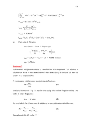 7-76
∫
∫
−
−
=
→
=





 lavado
lodo t
V
Vo
f
dt
x
dV
s
m
x
dt
dV
0
4
3
4
10
4700
,
1
/
10
47
,
1
Vlavado = 1,4700 x 10-4
x tlavado
s
m
x
m
V
t lavado
lavado
/
10
47
,
1
)
(
3
4
3
−
=
Vlavado = 0,383 m3
tlavado = 0,383 m3
/ 1,47 x 10-4
m3
/s = 2605,37 s
c) Ciclo total de filtración
ttotal = tfiltrado + tlavado + tlimpieza equipo
min
30
60
37
,
2605
60
83
,
19753






+
+
=
ttotal = 329,23 + 43,42 + 30 = 402,65 minutos
ttotal = 6,7 horas
Problema 5
Aquí la única incógnita es calcular la concentración de la suspensión CS a partir de la
información de M = masa torta húmeda/ masa torta seca y la fracción de masa de
sólidos en la suspensión Ws.
A continuación establezcamos las siguientes definiciones.
TS
TH
m
m
M = (1)
Donde los subíndices TS y TH indican torta seca y torta húmeda respectivamente. Por
tanto, de Ec (1) despejamos
mTH = M x mTS (2)
Por otro lado la fracción de masa de sólidos en la suspensión viene definido como:
agua
TH
TS
total
TS
m
m
m
m
m
Ws
+
=
= (3)
Reemplazando Ec. (2) en Ec. (3)
 
