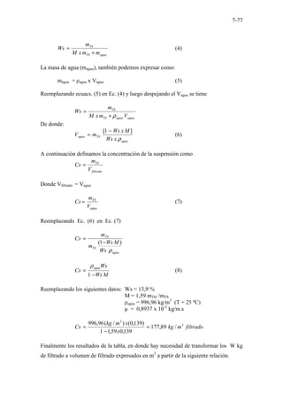 7-77
agua
TS
TS
m
m
x
M
m
Ws
+
= (4)
La masa de agua (magua), también podemos expresar como:
magua = ρagua x Vagua (5)
Reemplazando ecuacs. (5) en Ec. (4) y luego despejando el Vagua se tiene
agua
agua
TS
TS
V
m
x
M
m
Ws
ρ
+
=
De donde:
agua
TS
agua
x
Ws
M
x
Ws
m
V
ρ
]
1
[ −
= (6)
A continuación definamos la concentración de la suspensión como
filtrado
TS
V
m
Cs =
Donde Vfiltrado = Vagua
agua
TS
V
m
Cs = (7)
Reemplazando Ec. (6) en Ec. (7)
agua
TS
TS
Ws
M
Ws
m
m
Cs
ρ
)
1
( −
=
M
Ws
Ws
Cs
agua
−
=
1
ρ
(8)
Reemplazando los siguientes datos: Ws = 13,9 %
M = 1,59 mTH /mTS
ρagua = 996,96 kg/m3
(T = 25 ºC)
µ = 0,8937 x 10-3
kg/m.s
filtrado
m
kg
x
x
m
kg
Cs 3
3
/
89
,
177
139
,
0
59
,
1
1
)
139
,
0
(
)
/
(
96
,
996
=
−
=
Finalmente los resultados de la tabla, en donde hay necesidad de transformar los W kg
de filtrado a volumen de filtrado expresados en m3
a partir de la siguiente relación.
 