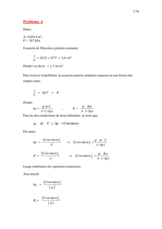 7-79
Problema 6
Datos:
A= 0,0414 m2
,
P = 267 kPa.
Ecuación de filtración a presión constante:
3
6
10
4
,
3
10
25
,
10 x
V
x
V
t
+
=
Donde t se da en s y V en m3
.
Para resolver el problema, la ecuación anterior podemos expresar en una forma mas
simple como:
t
KpV B
V
= +
Donde:
)
(
2
p
A
C
kp
∆
−
=
α
µ
,
( )
Rm
B
A p
µ
=
−∆
Para las dos condiciones de áreas diferentes se tiene que:
, , tan
C y p Cons tes
µ α ∆ =
Por tanto:
( )
( )
1
2 1
tan
tan
( )
Cons te C
kp Cons te
A p
µ α
= ⇒ =
−∆
( )
( )
2
2
tan
tan
( )
Cons te Rm
B Cons te
A A p
µ
= ⇒ =
−∆
Luego tendríamos las siguientes ecuaciones:
Área inicial:
( )
( )
( )
( )
1
1 2
1
1
1
1
tan
tan
Cons te
kp
A
Cons te
B
A
=
=
 