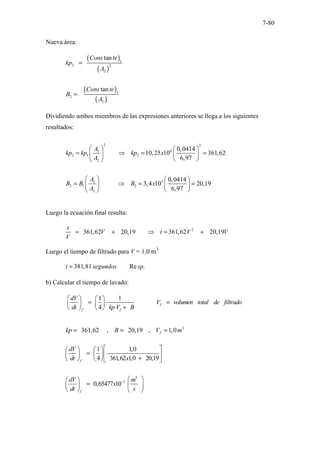 7-80
Nueva área:
( )
( )
( )
( )
1
2 2
2
1
2
2
tan
tan
Cons te
kp
A
Cons te
B
A
=
=
Dividiendo ambos miembros de las expresiones anteriores se llega a los siguientes
resultados:
2 2
6
1
2 1 2
2
3
1
2 1 2
2
0,0414
10,25 10 361,62
6,97
0,0414
3,4 10 20,19
6,97
A
kp kp kp x
A
A
B B B x
A
   
= ⇒ = =
   
 
 
   
= ⇒ = =
   
 
 
Luego la ecuación final resulta:
2
361,62 20,19 361,62 20,19
t
V t V V
V
= + ⇒ = +
Luego el tiempo de filtrado para V = 1,0 m3
381,81 Re .
t segundos sp
=
b) Calcular el tiempo de lavado:
1 1
4
f
f f
dV
V volumen total de filtrado
dt kp V B
   
= =
   
+
   
3
361,62 , 20,19 , 1,0
f
kp B V m
= = =
3
3
1 1,0
4 361,62 1,0 20,19
0,65477 10
f
f
dV
dt x
dV m
x
dt s
−
 
   
=
    
+
    
 
 
=  
 
   
 