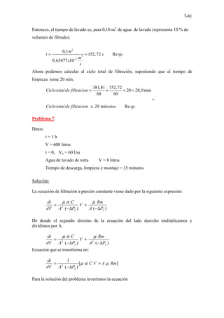 7-81
Entonces, el tiempo de lavado es, para 0,10 m3
de agua de lavado (representa 10 % de
volumen de filtrado):
3
3
3
0,1
152,72 Re .
0,65477 10
m
t s sp
m
x
s
−
= =
Ahora podemos calcular el ciclo total de filtración, suponiendo que el tiempo de
limpieza tome 20 min.
381,81 152,72
20 28,9min
60 60
29 min Re .
Ciclototal de filtracion
Ciclototal de filtracion utos sp
= + + =
≅
=
Problema 7
Datos:
t = 1 h
V = 600 litros
t = 0, Vo = 60 l/m
Agua de lavado de torta V = 8 litros
Tiempo de descarga, limpieza y montaje = 35 minutos
Solución:
La ecuación de filtración a presión constante viene dado por la siguiente expresión:
)
(
)
(
2
f
f P
A
Rm
V
P
A
C
dV
dt
∆
−
+
∆
−
=
µ
α
µ
De donde el segundo término de la ecuación del lado derecho multiplicamos y
dividimos por A.
)
(
)
( 2
2
f
f P
A
Rm
V
P
A
C
dV
dt
∆
−
+
∆
−
=
µ
α
µ
Ecuación que se transforma en:
]
[
)
(
1
2
Rm
A
V
C
P
A
dV
dt
f
µ
α
µ +
∆
−
=
Para la solución del problema invertimos la ecuación
 